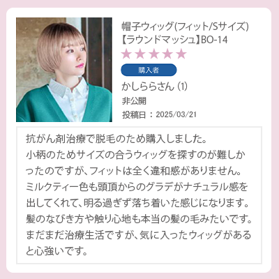 レビュー　帽子ウィッグSサイズ　ラウンドマッシュ　抗がん剤治療で脱毛のため購入しました。サイズの合うウィッグを探すのが難しかったのですが、フィットは全く違和感がありません。まだまだ治療生活ですが、気に入ったウィッグがあると心強いです。