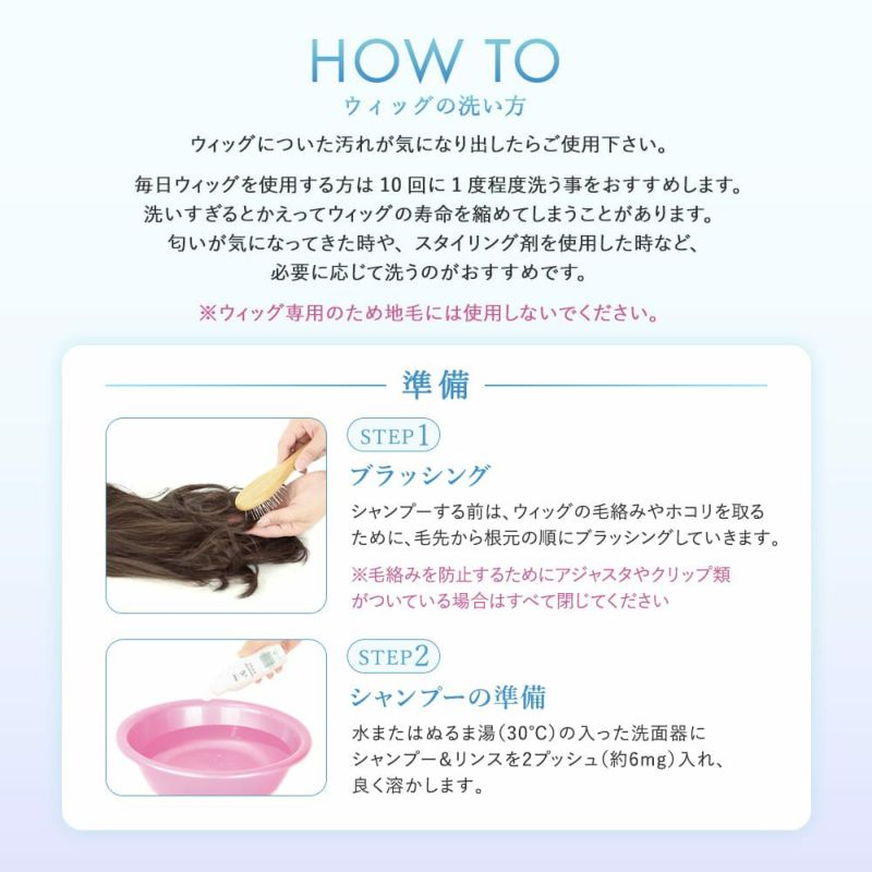 ウィッグ専用シャンプー＆リンス ウィッグの洗い方、毎日ウィッグを使用する方は10回に1度程度洗う事をおすすめします。※ウィッグ専用のため地毛には使用しないでください。準備、STEP1ブラッシング、STEP2シャンプーの準備